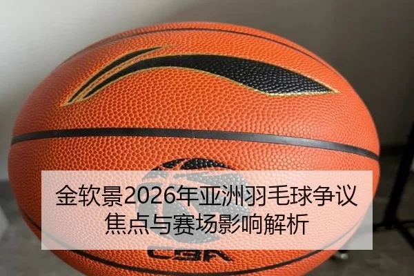 金软景2026年亚洲羽毛球争议焦点与赛场影响解析